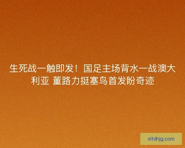 生死战一触即发！国足主场背水一战澳大利亚 董路力挺塞鸟首发盼奇迹