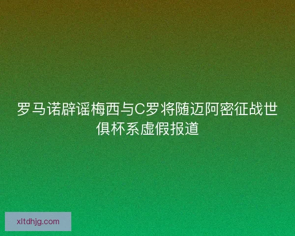 罗马诺辟谣梅西与C罗将随迈阿密征战世俱杯系虚假报道