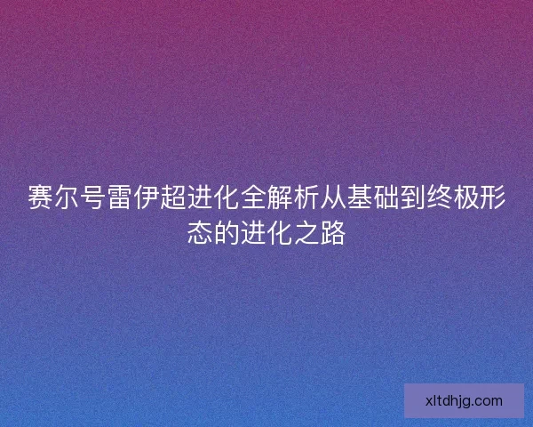 赛尔号雷伊超进化全解析从基础到终极形态的进化之路