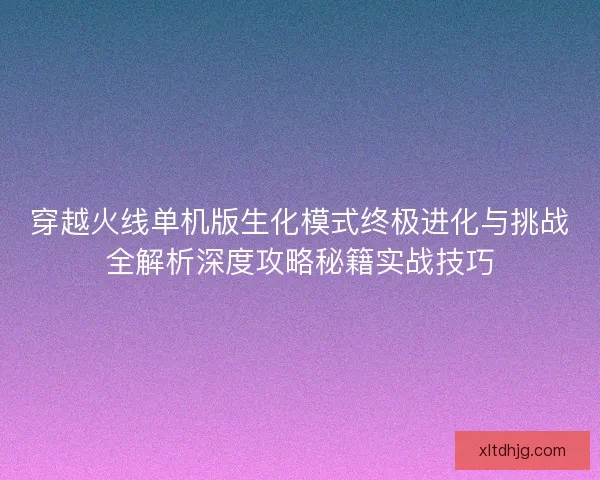 穿越火线单机版生化模式终极进化与挑战全解析深度攻略秘籍实战技巧