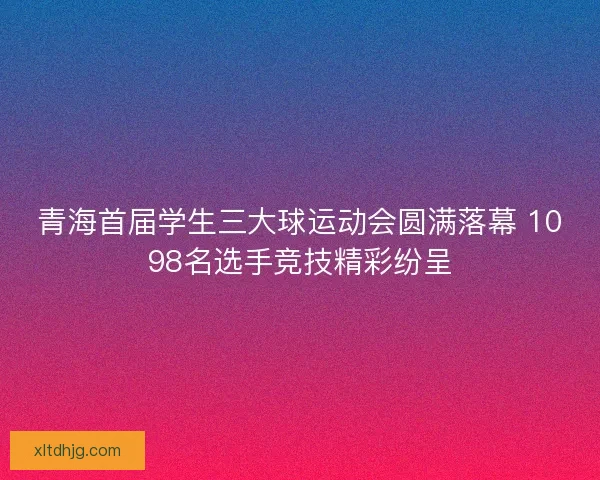 青海首届学生三大球运动会圆满落幕 1098名选手竞技精彩纷呈
