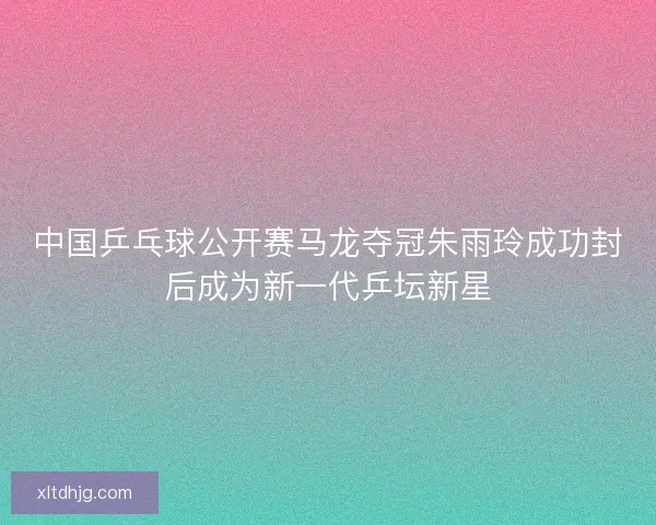 中国乒乓球公开赛马龙夺冠朱雨玲成功封后成为新一代乒坛新星