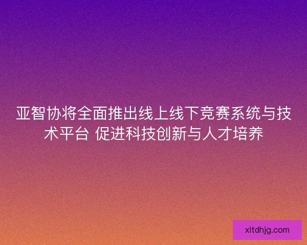 亚智协将全面推出线上线下竞赛系统与技术平台 促进科技创新与人才培养