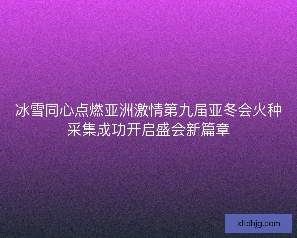 冰雪同心点燃亚洲激情第九届亚冬会火种采集成功开启盛会新篇章