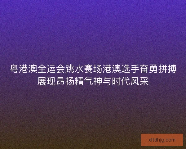 粤港澳全运会跳水赛场港澳选手奋勇拼搏展现昂扬精气神与时代风采