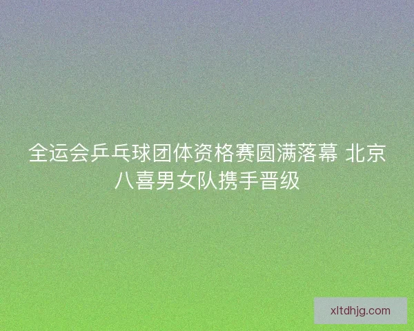 全运会乒乓球团体资格赛圆满落幕 北京八喜男女队携手晋级