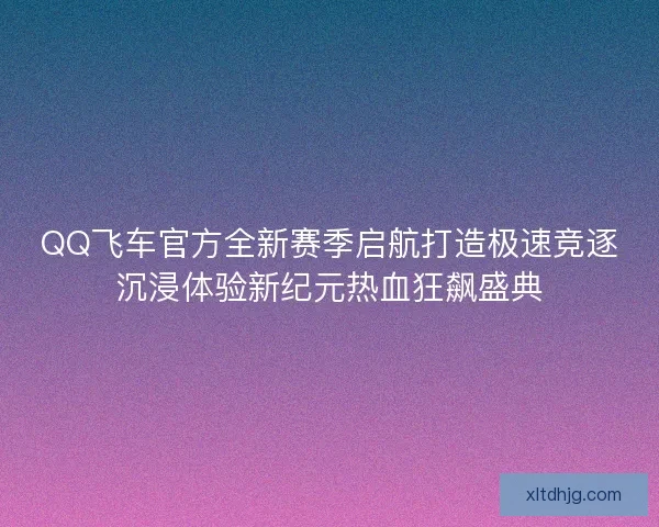 QQ飞车官方全新赛季启航打造极速竞逐沉浸体验新纪元热血狂飙盛典