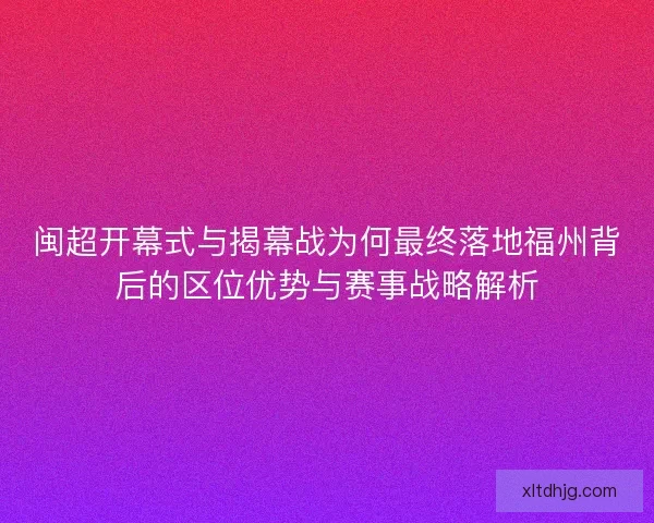 闽超开幕式与揭幕战为何最终落地福州背后的区位优势与赛事战略解析