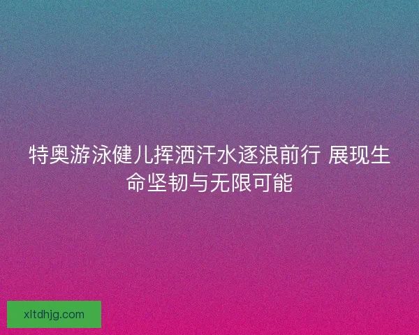 特奥游泳健儿挥洒汗水逐浪前行 展现生命坚韧与无限可能