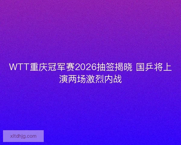 WTT重庆冠军赛2026抽签揭晓 国乒将上演两场激烈内战