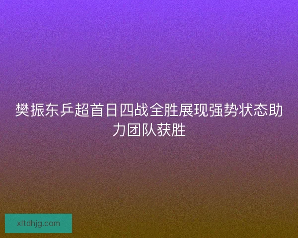 樊振东乒超首日四战全胜展现强势状态助力团队获胜